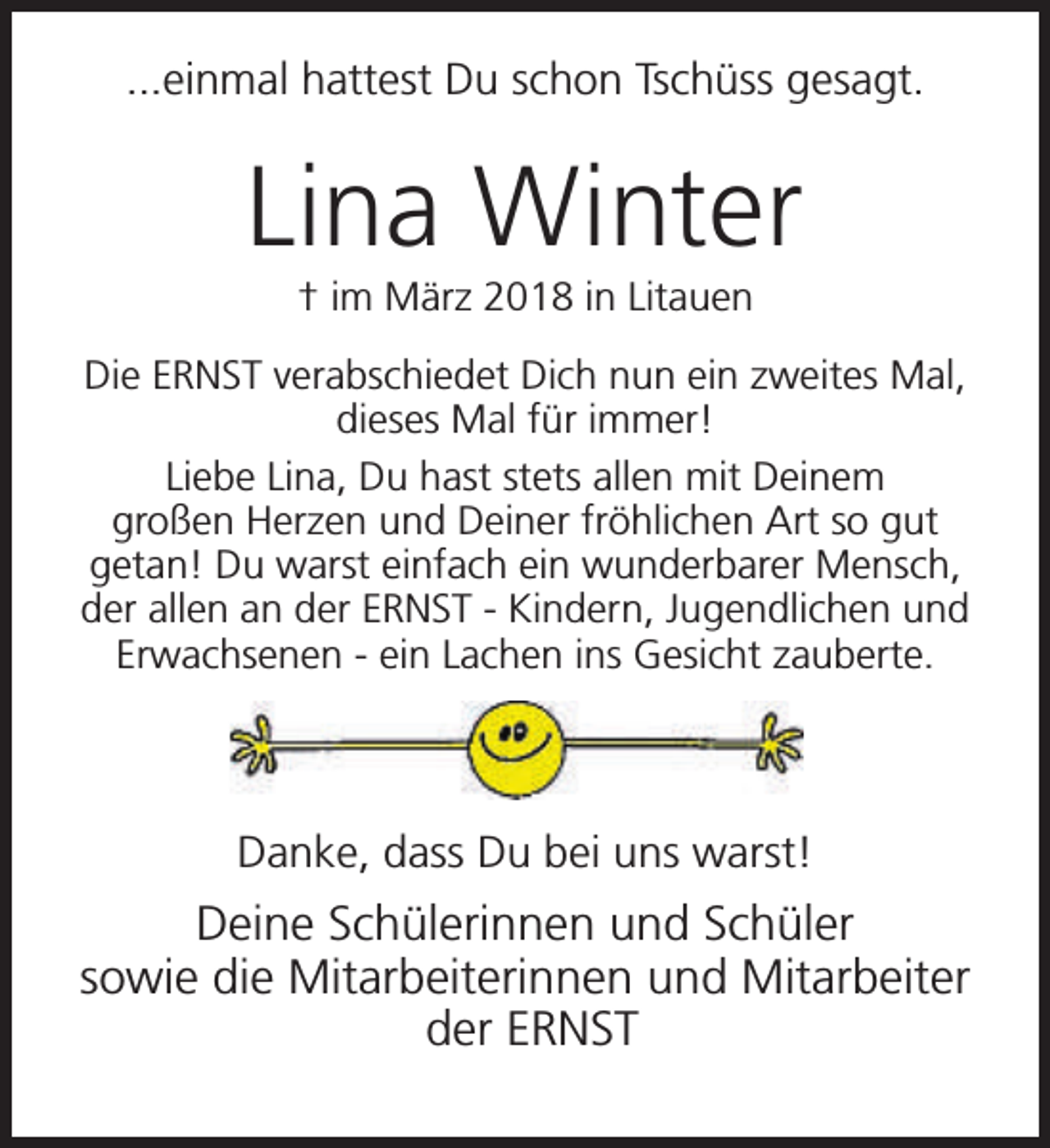 <p>...einmal hattest Du schon Tschüss gesagt.</p><p>Lina Winter<br />† im März 2018 in Litauen</p><p>Die ERNST verabschiedet Dich nun ein zweites Mal,<br />dieses Mal für immer!<br />Liebe Lina, Du hast stets allen mit Deinem<br />großen Herzen und Deiner fröhlichen Art so gut<br />getan! Du warst einfach ein wunderbarer Mensch,<br />der allen an der ERNST - Kindern, Jugendlichen und<br />Erwachsenen - ein Lachen ins Gesicht zauberte.</p><p>Danke, dass Du bei uns warst!</p><p>Deine Schülerinnen und Schüler<br />sowie die Mitarbeiterinnen und Mitarbeiter<br />der ERNST</p>