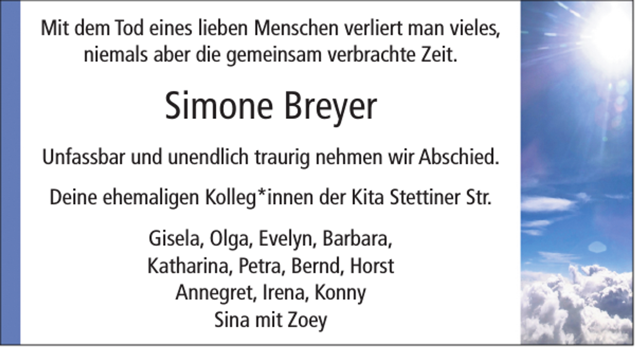 <p>Mit dem Tod eines lieben Menschen verliert man vieles,<br />niemals aber die gemeinsam verbrachte Zeit.</p><p>Simone Breyer<br />Unfassbar und unendlich traurig nehmen wir Abschied.<br />Deine ehemaligen Kolleg*innen der Kita Stettiner Str.<br />Gisela, Olga, Evelyn, Barbara,<br />Katharina, Petra, Bernd, Horst<br />Annegret, Irena, Konny<br />Sina mit Zoey</p>