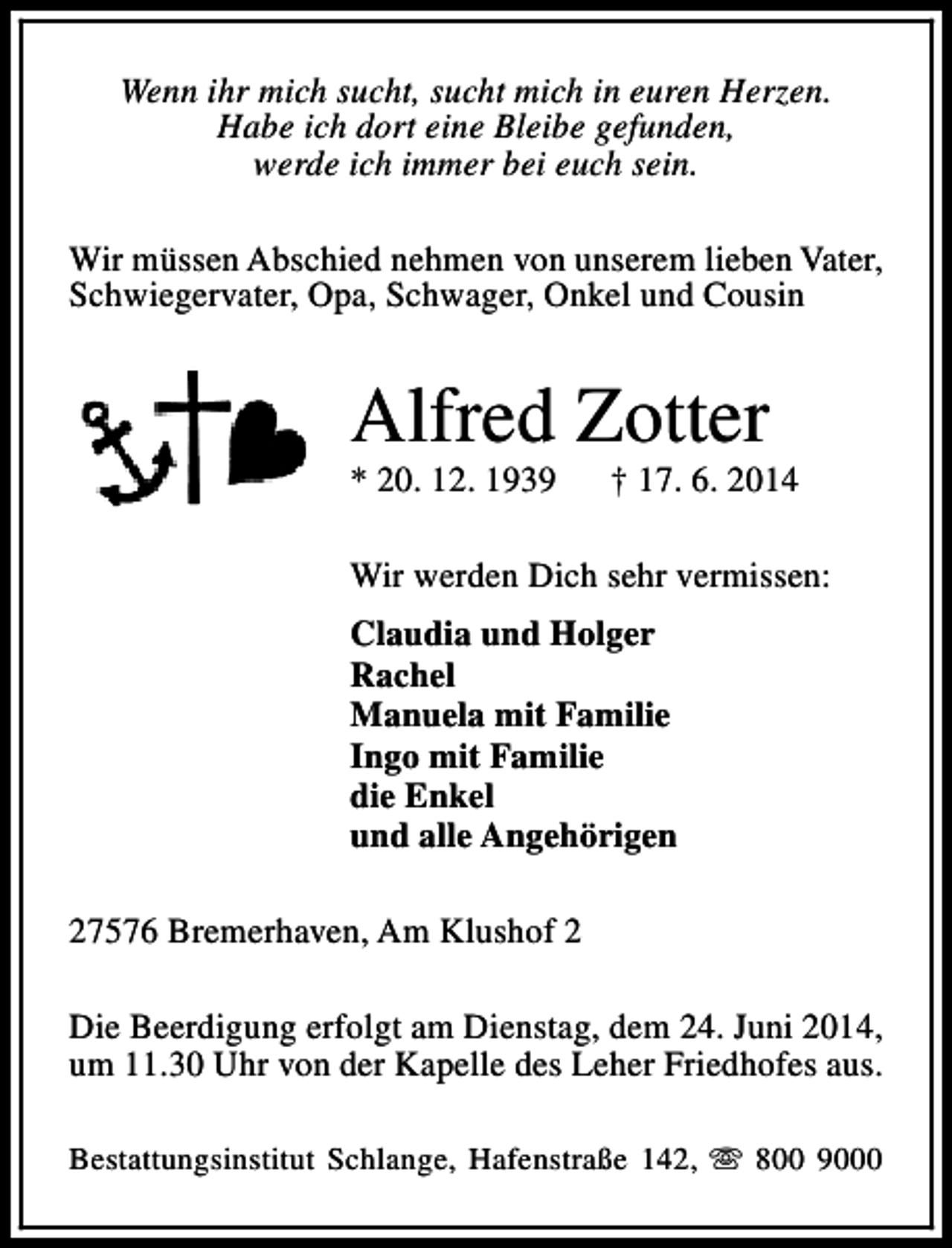 <p>Wenn ihr mich sucht, sucht mich in euren Herzen.<br />Habe ich dort eine Bleibe gefunden,<br />werde ich immer bei euch sein.<br />Wir müssen Abschied nehmen von unserem lieben Vater,<br />Schwiegervater, Opa, Schwager, Onkel und Cousin</p><p>Alfred Zotter<br />* 20. 12. 1939</p><p>† 17. 6. 2014</p><p>Wir werden Dich sehr vermissen:<br />Claudia und Holger<br />Rachel<br />Manuela mit Familie<br />Ingo mit Familie<br />die Enkel<br />und alle Angehörigen<br />27576 Bremerhaven, Am Klushof 2<br />Die Beerdigung erfolgt am Dienstag, dem 24. Juni 2014,<br />um 11.30 Uhr von der Kapelle des Leher Friedhofes aus.<br />Bestattungsinstitut Schlange, Hafenstraße 142, s 800 9000</p>