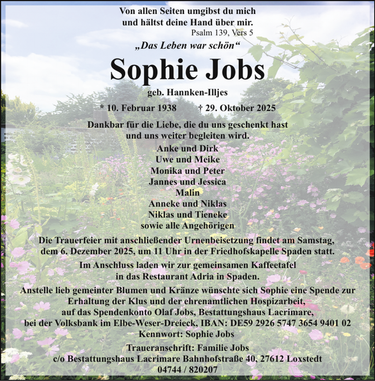 <p>Von allen Seiten umgibst du mich<br />und hältst deine Hand über mir.<br />Psalm 139, Vers 5</p><p>„Das Leben war schön“</p><p>Sophie Jobs<br />geb. Hannken-Illjes</p><p>* 10. Februar 1938</p><p>† 29. Oktober 2025</p><p>Dankbar für die Liebe, die du uns geschenkt hast<br />und uns weiter begleiten wird.<br />Anke und Dirk<br />Uwe und Meike<br />Monika und Peter<br />Jannes und Jessica<br />Malin<br />Anneke und Niklas<br />Niklas und Tieneke<br />sowie alle Angehörigen<br />Die Trauerfeier mit anschließender Urnenbeisetzung findet am Samstag,<br />dem 6. Dezember 2025, um 11 Uhr in der Friedhofskapelle Spaden statt.<br />Im Anschluss laden wir zur gemeinsamen Kaffeetafel<br />in das Restaurant Adria in Spaden.<br />Anstelle lieb gemeinter Blumen und Kränze wünschte sich Sophie eine Spende zur<br />Erhaltung der Klus und der ehrenamtlichen Hospizarbeit,<br />auf das Spendenkonto Olaf Jobs, Bestattungshaus Lacrimare,<br />bei der Volksbank im Elbe-Weser-Dreieck, IBAN: DE59 2926 5747 3654 9401 02<br />Kennwort: Sophie Jobs<br />Traueranschrift: Familie Jobs<br />c/o Bestattungshaus Lacrimare Bahnhofstraße 40, 27612 Loxstedt<br />04744 / 820207</p>