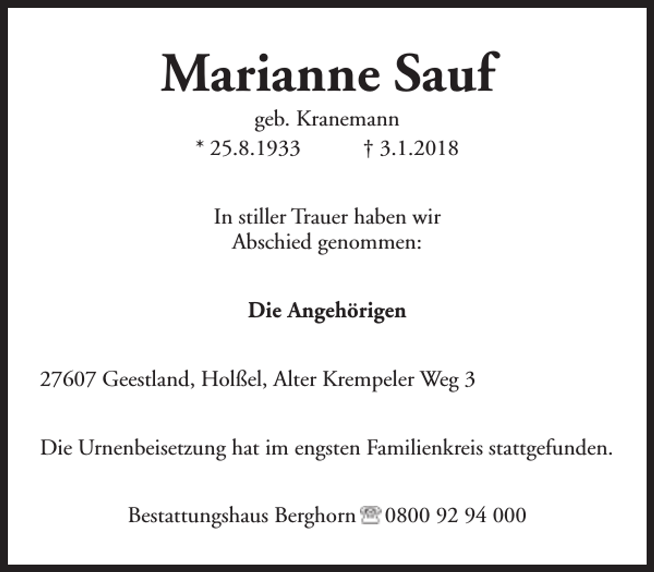 <p>Marianne Sauf<br />geb. Kranemann<br />* 25.8.1933<br />† 3.1.2018<br />In stiller Trauer haben wir<br />Abschied genommen:<br />Die Angehörigen<br />27607 Geestland, Holßel, Alter Krempeler Weg 3<br />Die Urnenbeisetzung hat im engsten Familienkreis stattgefunden.<br />Bestattungshaus Berghorn</p><p>0800 92 94 000</p>