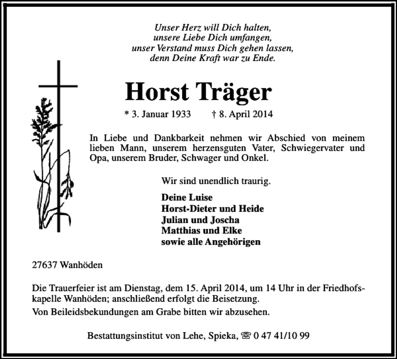 <p>Unser Herz will Dich halten,<br />unsere Liebe Dich umfangen,<br />unser Verstand muss Dich gehen lassen,<br />denn Deine Kraft war zu Ende.</p><p>Horst Träger</p><p>* 3. Januar 1933</p><p>† 8. April 2014</p><p>In Liebe und Dankbarkeit nehmen wir Abschied von meinem<br />lieben Mann, unserem herzensguten Vater, Schwiegervater und<br />Opa, unserem Bruder, Schwager und Onkel.<br />Wir sind unendlich traurig.<br />Deine Luise<br />Horst-Dieter und Heide<br />Julian und Joscha<br />Matthias und Elke<br />sowie alle Angehörigen<br />27637 Wanhöden<br />Die Trauerfeier ist am Dienstag, dem 15. April 2014, um 14 Uhr in der Friedhofskapelle Wanhöden; anschließend erfolgt die Beisetzung.<br />Von Beileidsbekundungen am Grabe bitten wir abzusehen.<br />Bestattungsinstitut von Lehe, Spieka, s 0 47 41/10 99</p>