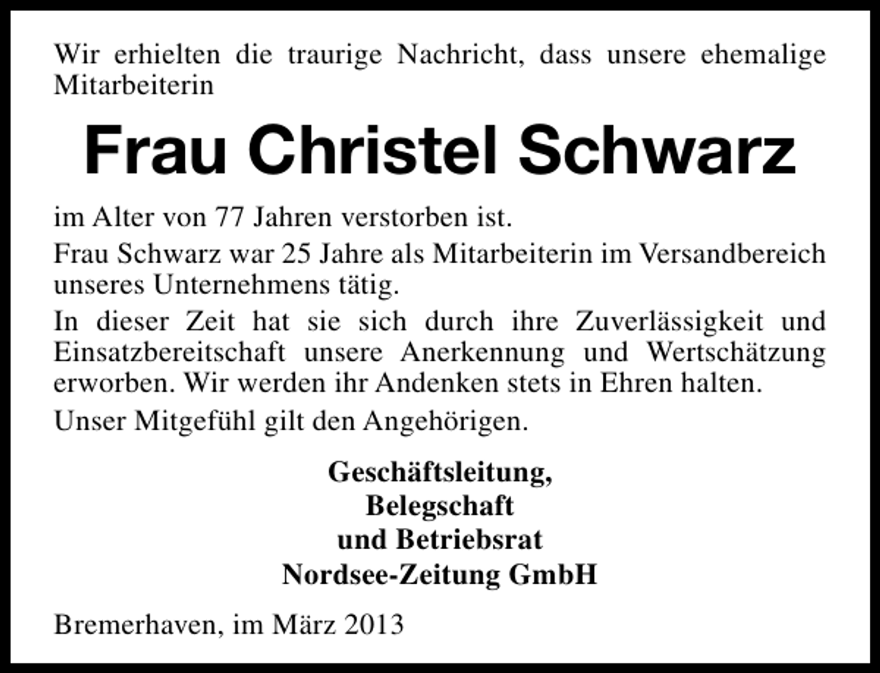 <p>Wir erhielten die traurige Nachricht, dass unsere ehemalige<br />Mitarbeiterin</p><p>Frau Christel Schwarz</p><p>im Alter von 77 Jahren verstorben ist.<br />Frau Schwarz war 25 Jahre als Mitarbeiterin im Versandbereich<br />unseres Unternehmens tätig.<br />In dieser Zeit hat sie sich durch ihre Zuverlässigkeit und<br />Einsatzbereitschaft unsere Anerkennung und Wertschätzung<br />erworben. Wir werden ihr Andenken stets in Ehren halten.<br />Unser Mitgefühl gilt den Angehörigen.<br />Geschäftsleitung,<br />Belegschaft<br />und Betriebsrat<br />Nordsee-Zeitung GmbH<br />Bremerhaven, im März 2013</p>