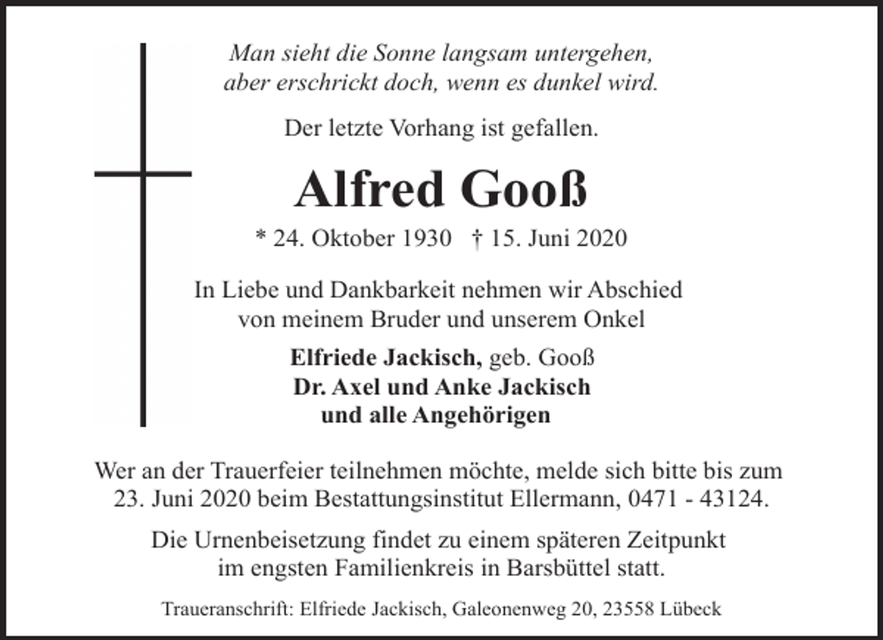 <p>Man sieht die Sonne langsam untergehen,<br />aber erschrickt doch, wenn es dunkel wird.<br />Der letzte Vorhang ist gefallen.</p><p>Alfred Gooß</p><p>* 24. Oktober 1930 † 15. Juni 2020<br />In Liebe und Dankbarkeit nehmen wir Abschied<br />von meinem Bruder und unserem Onkel<br />Elfriede Jackisch, geb. Gooß<br />Dr. Axel und Anke Jackisch<br />und alle Angehörigen<br />Wer an der Trauerfeier teilnehmen möchte, melde sich bitte bis zum<br />23. Juni 2020 beim Bestattungsinstitut Ellermann, 0471 - 43124.<br />Die Urnenbeisetzung findet zu einem späteren Zeitpunkt<br />im engsten Familienkreis in Barsbüttel statt.<br />Traueranschrift: Elfriede Jackisch, Galeonenweg 20, 23558 Lübeck</p>