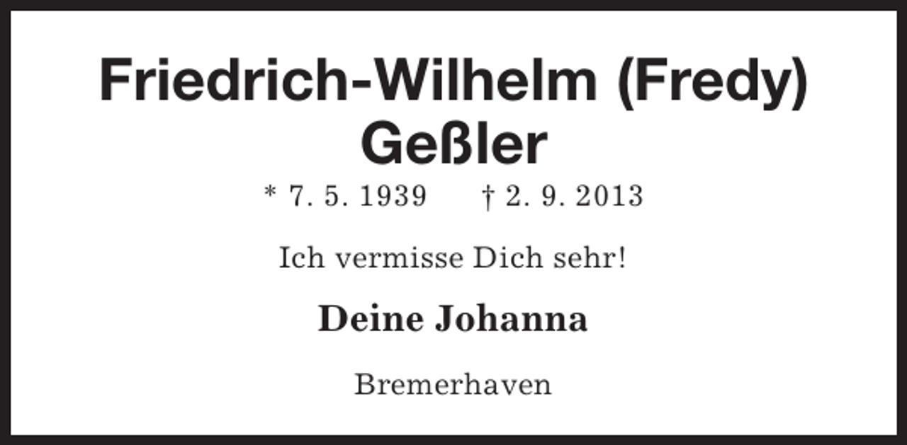 <p>Friedrich-Wilhelm (Fredy)<br />Geßler<br />* 7. 5. 1939</p><p>† 2. 9. 2013</p><p>Ich vermisse Dich sehr!</p><p>Deine Johanna<br />Bremerhaven</p>