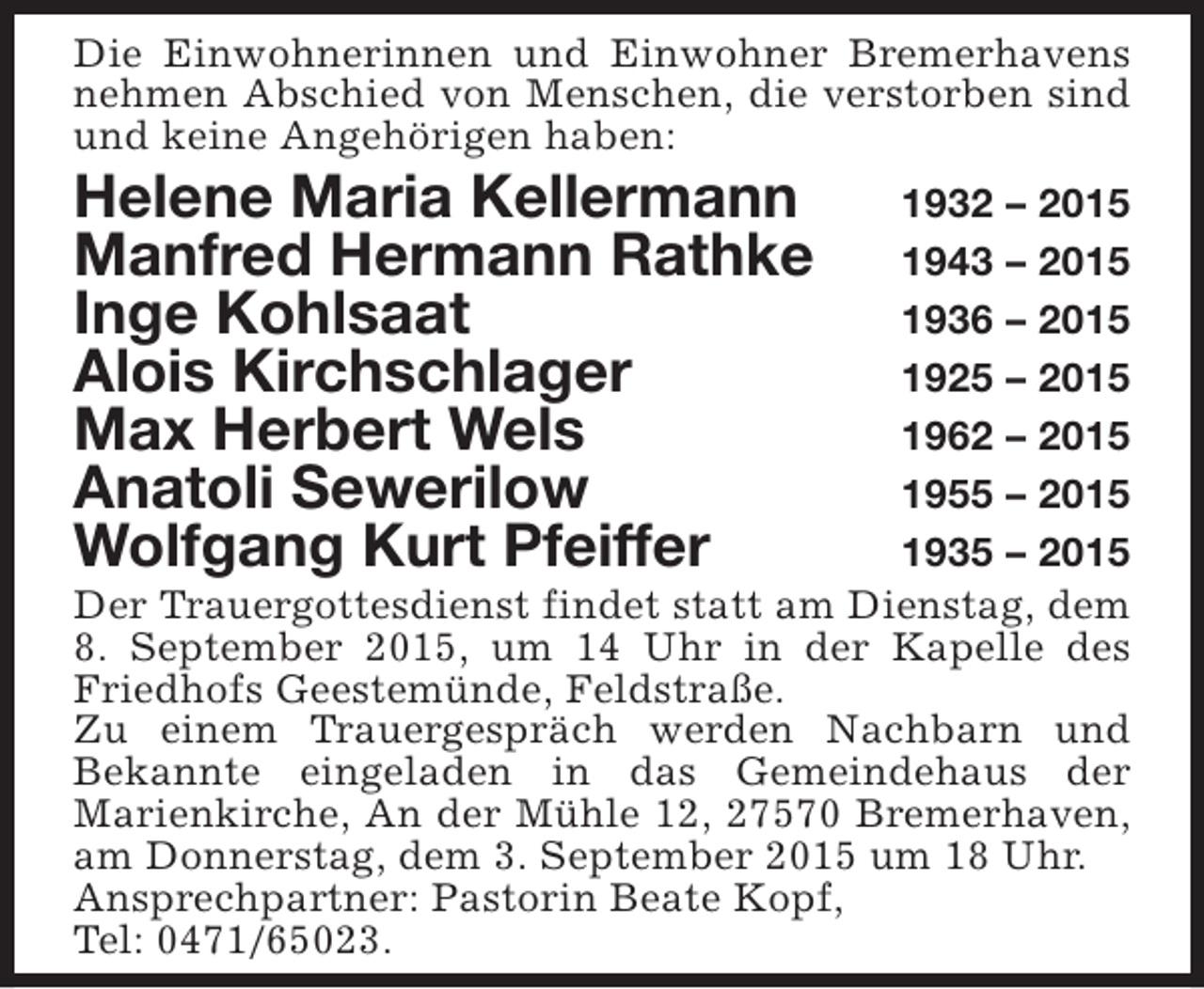 <p>Die Einwohnerinnen und Einwohner Bremerhavens<br />nehmen Abschied von Menschen, die verstorben sind<br />und keine Angehörigen haben:</p><p>Helene Maria Kellermann<br />Manfred Hermann Rathke<br />Inge Kohlsaat<br />Alois Kirchschlager<br />Max Herbert Wels<br />Anatoli Sewerilow<br />Wolfgang Kurt Pfeiffer</p><p>1932 – 2015<br />1943 – 2015<br />1936 – 2015<br />1925 – 2015<br />1962 – 2015<br />1955 – 2015<br />1935 – 2015<br />Der Trauergottesdienst findet statt am Dienstag, dem<br />8. September 2015, um 14 Uhr in der Kapelle des<br />Friedhofs Geestemünde, Feldstraße.<br />Zu einem Trauergespräch werden Nachbarn und<br />Bekannte eingeladen in das Gemeindehaus der<br />Marienkirche, An der Mühle 12, 27570 Bremerhaven,<br />am Donnerstag, dem 3. September 2015 um 18 Uhr.<br />Ansprechpartner: Pastorin Beate Kopf,<br />Tel: 0471/65023.</p>