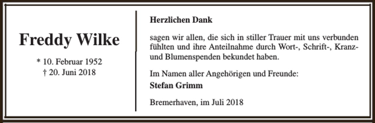 <p>Herzlichen Dank</p><p>Freddy Wilke<br />* 10. Februar 1952<br />† 20. Juni 2018</p><p>sagen wir allen, die sich in stiller Trauer mit uns verbunden<br />fühlten und ihre Anteilnahme durch Wort-, Schrift-, Kranzund Blumenspenden bekundet haben.<br />Im Namen aller Angehörigen und Freunde:<br />Stefan Grimm<br />Bremerhaven, im Juli 2018</p>