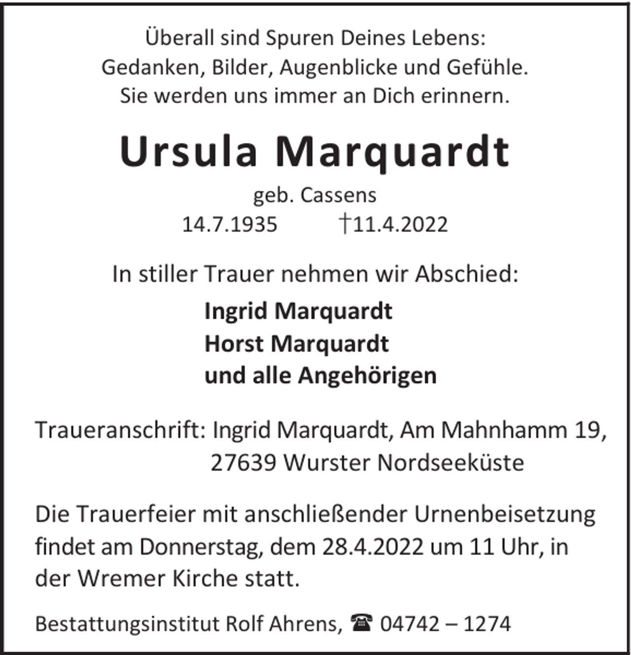 <p>Überall sind Spuren Deines Lebens:<br />Gedanken, Bilder, Augenblicke und Gefühle.<br />Sie werden uns immer an Dich erinnern.</p><p>Ursula Marquardt<br />geb. Cassens<br />14.7.1935<br />†11.4.2022</p><p>In stiller Trauer nehmen wir Abschied:<br />Ingrid Marquardt<br />Horst Marquardt<br />und alle Angehörigen<br />Traueranschrift: Ingrid Marquardt, Am Mahnhamm 19,<br />27639 Wurster Nordseeküste<br />Die Trauerfeier mit anschließender Urnenbeisetzung<br />findet am Donnerstag, dem 28.4.2022 um 11 Uhr, in<br />der Wremer Kirche statt.<br />Bestattungsinstitut Rolf Ahrens,  04742 – 1274</p>