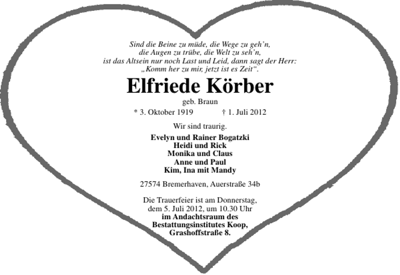 <p>Sind die Beine zu müde, die Wege zu geh’n,<br />die Augen zu trübe, die Welt zu seh’n,<br />ist das Altsein nur noch Last und Leid, dann sagt der Herr:<br />„Komm her zu mir, jetzt ist es Zeit“.</p><p>Elfriede Körber<br />geb. Braun<br />* 3. Oktober 1919<br />† 1. Juli 2012<br />Wir sind traurig.<br />Evelyn und Rainer Bogatzki<br />Heidi und Rick<br />Monika und Claus<br />Anne und Paul<br />Kim, Ina mit Mandy<br />27574 Bremerhaven, Auerstraße 34b<br />Die Trauerfeier ist am Donnerstag,<br />dem 5. Juli 2012, um 10.30 Uhr<br />im Andachtsraum des<br />Bestattungsinstitutes Koop,<br />Grashoffstraße 8.</p>
