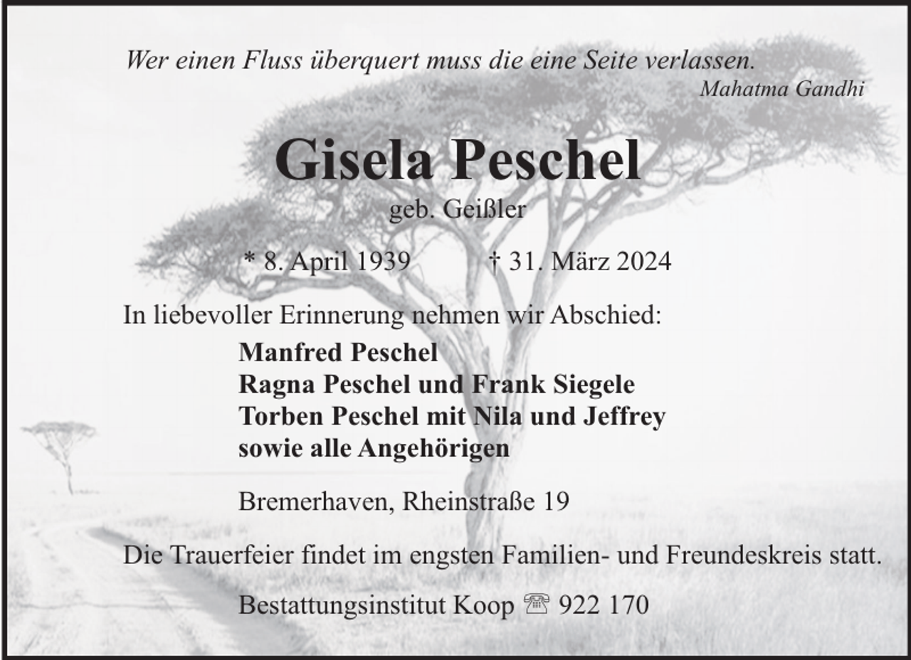 <p>Wer einen Fluss überquert muss die eine Seite verlassen.</p><p>Mahatma Gandhi</p><p>Gisela Peschel<br />geb. Geißler</p><p>* 8. April 1939</p><p>† 31. März 2024</p><p>In liebevoller Erinnerung nehmen wir Abschied:<br />Manfred Peschel<br />Ragna Peschel und Frank Siegele<br />Torben Peschel mit Nila und Jeffrey<br />sowie alle Angehörigen<br />Bremerhaven, Rheinstraße 19<br />Die Trauerfeier findet im engsten Familien- und Freundeskreis statt.<br />Bestattungsinstitut Koop  922 170</p>