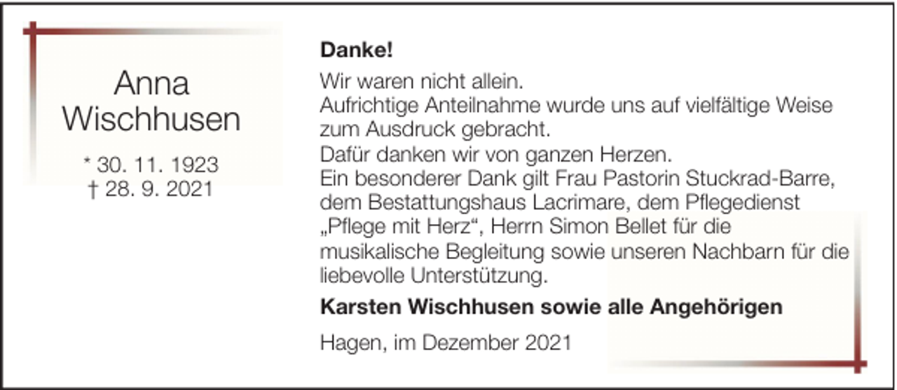 <p>Anna<br />Wischhusen<br />* 30. 11. 1923<br />† 28. 9. 2021</p><p>Danke!<br />Wir waren nicht allein.<br />Aufrichtige Anteilnahme wurde uns auf vielfältige Weise<br />zum Ausdruck gebracht.<br />Dafür danken wir von ganzen Herzen.<br />Ein besonderer Dank gilt Frau Pastorin Stuckrad-Barre,<br />dem Bestattungshaus Lacrimare, dem Pflegedienst<br />„Pflege mit Herz“, Herrn Simon Bellet für die<br />musikalische Begleitung sowie unseren Nachbarn für die<br />liebevolle Unterstützung.<br />Karsten Wischhusen sowie alle Angehörigen<br />Hagen, im Dezember 2021</p>