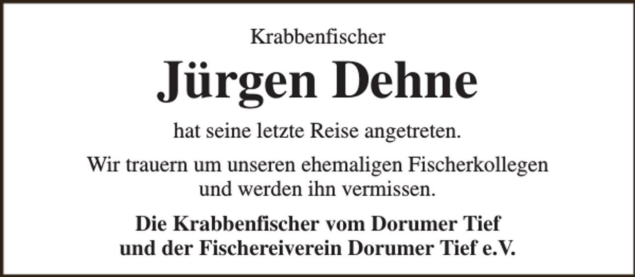 <p>Krabbenfischer</p><p>Jürgen Dehne<br />hat seine letzte Reise angetreten.<br />Wir trauern um unseren ehemaligen Fischerkollegen<br />und werden ihn vermissen.<br />Die Krabbenfischer vom Dorumer Tief<br />und der Fischereiverein Dorumer Tief e.V.</p>