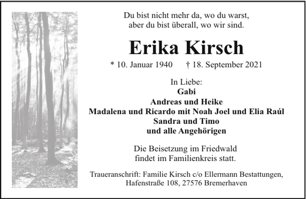 <p>Du bist nicht mehr da, wo du warst,<br />aber du bist überall, wo wir sind.</p><p>Erika Kirsch</p><p>* 10. Januar 1940</p><p>† 18. September 2021</p><p>In Liebe:<br />Gabi<br />Andreas und Heike<br />Madalena und Ricardo mit Noah Joel und Elia Raúl<br />Sandra und Timo<br />und alle Angehörigen<br />Die Beisetzung im Friedwald<br />findet im Familienkreis statt.<br />Traueranschrift: Familie Kirsch c/o Ellermann Bestattungen,<br />Hafenstraße 108, 27576 Bremerhaven</p>
