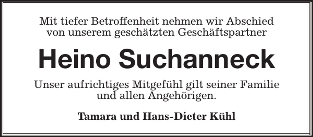 <p>Mit tiefer Betroffenheit nehmen wir Abschied<br />von unserem geschätzten Geschäftspartner</p><p>Heino Suchanneck<br />Unser aufrichtiges Mitgefühl gilt seiner Familie<br />und allen Angehörigen.<br />Tamara und Hans-Dieter Kühl</p>