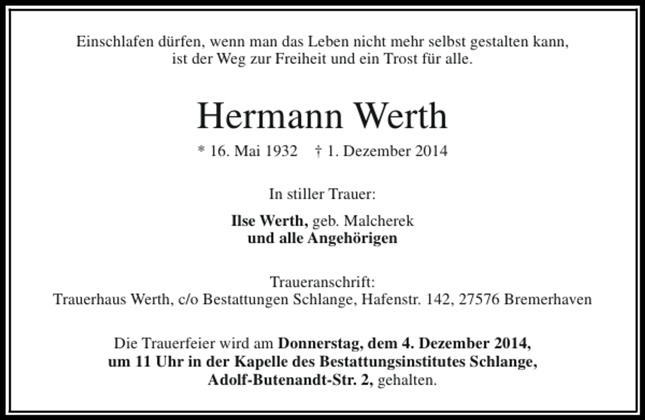 <p>Einschlafen dürfen, wenn man das Leben nicht mehr selbst gestalten kann,<br />ist der Weg zur Freiheit und ein Trost für alle.</p><p>Hermann Werth<br />* 16. Mai 1932</p><p>† 1. Dezember 2014</p><p>In stiller Trauer:<br />Ilse Werth, geb. Malcherek<br />und alle Angehörigen<br />Traueranschrift:<br />Trauerhaus Werth, c/o Bestattungen Schlange, Hafenstr. 142, 27576 Bremerhaven<br />Die Trauerfeier wird am Donnerstag, dem 4. Dezember 2014,<br />um 11 Uhr in der Kapelle des Bestattungsinstitutes Schlange,<br />Adolf-Butenandt-Str. 2, gehalten.</p>