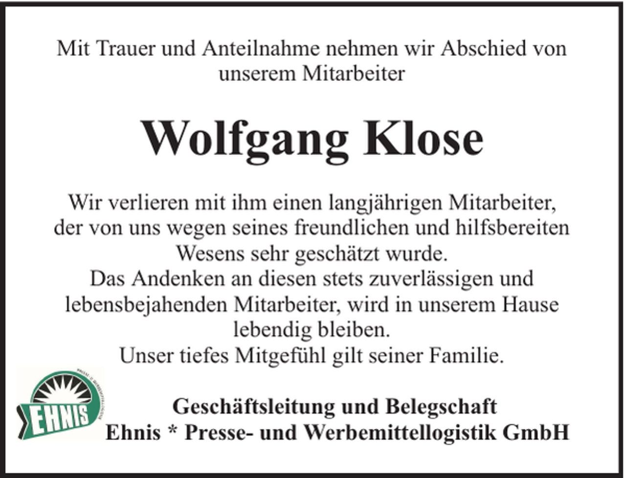 <p>Mit Trauer und Anteilnahme nehmen wir Abschied von<br />unserem Mitarbeiter</p><p>Wolfgang Klose<br />Wir verlieren mit ihm einen langjährigen Mitarbeiter,<br />der von uns wegen seines freundlichen und hilfsbereiten<br />Wesens sehr geschätzt wurde.<br />Das Andenken an diesen stets zuverlässigen und<br />lebensbejahenden Mitarbeiter, wird in unserem Hause<br />lebendig bleiben.<br />Unser tiefes Mitgefühl gilt seiner Familie.<br />Geschäftsleitung und Belegschaft<br />Ehnis * Presse- und Werbemittellogistik GmbH</p>
