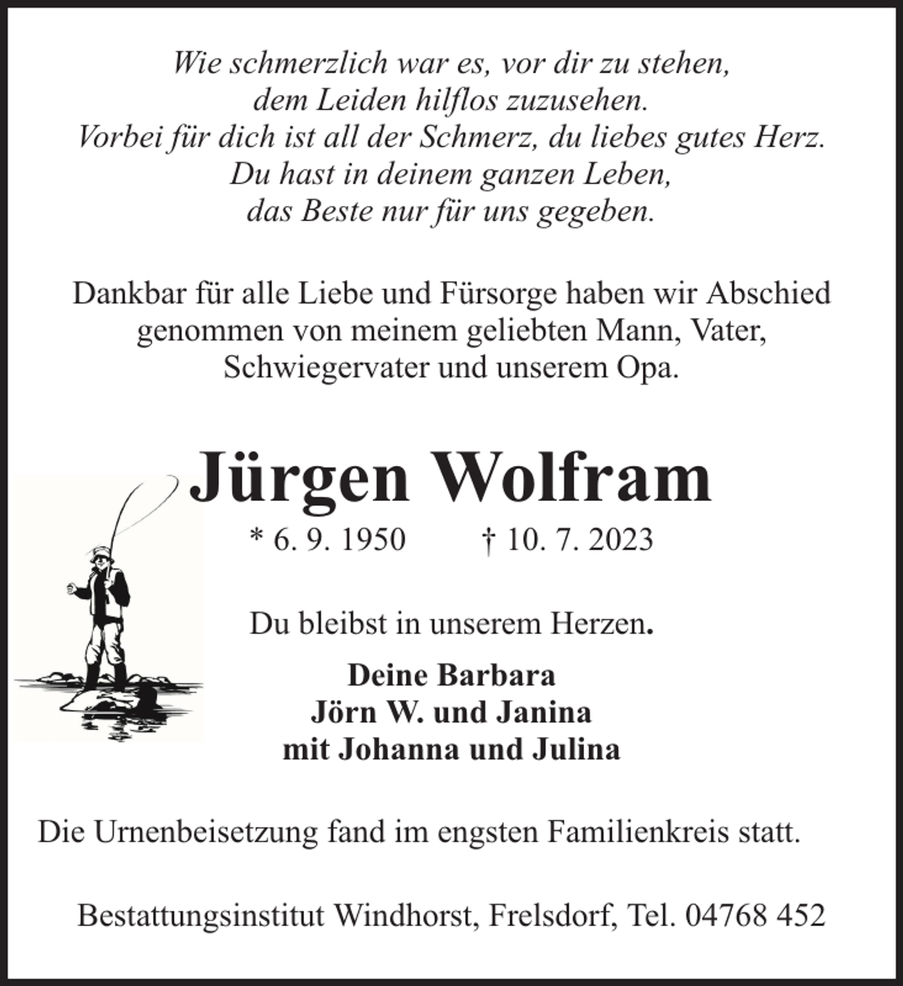 <p>Wie schmerzlich war es, vor dir zu stehen,<br />dem Leiden hilflos zuzusehen.<br />Vorbei für dich ist all der Schmerz, du liebes gutes Herz.<br />Du hast in deinem ganzen Leben,<br />das Beste nur für uns gegeben.<br />Dankbar für alle Liebe und Fürsorge haben wir Abschied<br />genommen von meinem geliebten Mann, Vater,<br />Schwiegervater und unserem Opa.</p><p>Jürgen Wolfram<br />* 6. 9. 1950</p><p>† 10. 7. 2023</p><p>Du bleibst in unserem Herzen.<br />Deine Barbara<br />Jörn W. und Janina<br />mit Johanna und Julina<br />Die Urnenbeisetzung fand im engsten Familienkreis statt.<br />Bestattungsinstitut Windhorst, Frelsdorf, Tel. 04768 452</p>
