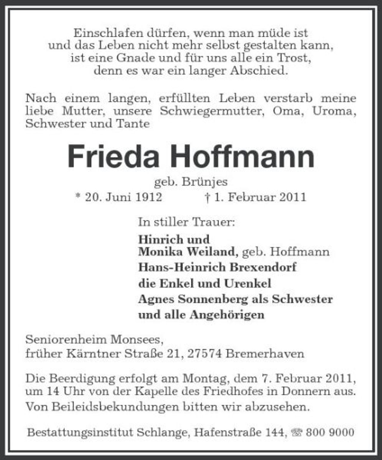 <p>Einschlafen dürfen, wenn man müde ist und das Leben nicht mehr selbst gestalten kann, ist eine Gnade und für uns alle ein Trost, denn es war ein langer Abschied. Nach einem langen, erfüllten Leben verstarb meine liebe Mutter, unsere Schwiegermutter, Oma, Uroma, Schwester und Tante</p><p>Frieda Hoffmann<br />geb. Brünjes * 20. Juni 1912 † 1. Februar 2011 In stiller Trauer: Hinrich und Monika Weiland, geb. Hoffmann Hans-Heinrich Brexendorf die Enkel und Urenkel Agnes Sonnenberg als Schwester und alle Angehörigen Seniorenheim Monsees, früher Kärntner Straße 21, 27574 Bremerhaven<br />Die Beerdigung erfolgt am Montag, dem 7. Februar 2011, um 14 Uhr von der Kapelle des Friedhofes in Donnern aus. Von Beileidsbekundungen bitten wir abzusehen.<br />Bestattungsinstitut Schlange, Hafenstraße 144, 800 9000</p>
