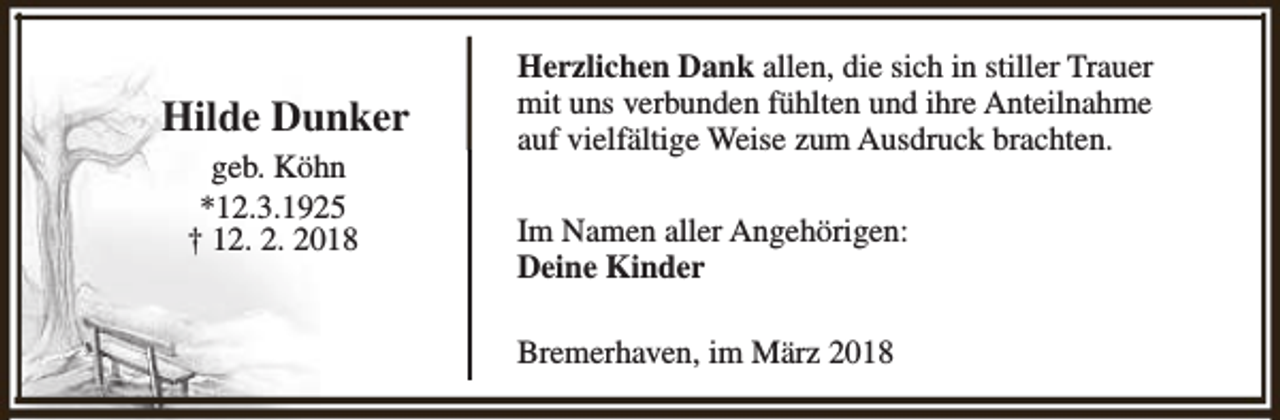 <p>Hilde Dunker<br />geb. Köhn<br />*12.3.1925<br />† 12. 2. 2018</p><p>Herzlichen Dank allen, die sich in stiller Trauer<br />mit uns verbunden fühlten und ihre Anteilnahme<br />auf vielfältige Weise zum Ausdruck brachten.<br />Im Namen aller Angehörigen:<br />Deine Kinder<br />Bremerhaven, im März 2018</p>