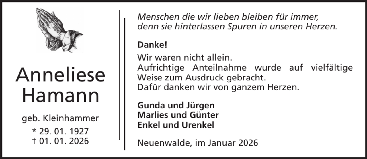 <p>Menschen die wir lieben bleiben für immer,<br />denn sie hinterlassen Spuren in unseren Herzen.</p><p>Anneliese<br />Hamann<br />geb. Kleinhammer<br />* 29. 01. 1927<br />† 01. 01. 2026</p><p>Danke!<br />Wir waren nicht allein.<br />Aufrichtige Anteilnahme wurde auf vielfältige<br />Weise zum Ausdruck gebracht.<br />Dafür danken wir von ganzem Herzen.<br />Gunda und Jürgen<br />Marlies und Günter<br />Enkel und Urenkel<br />Neuenwalde, im Januar 2026</p>