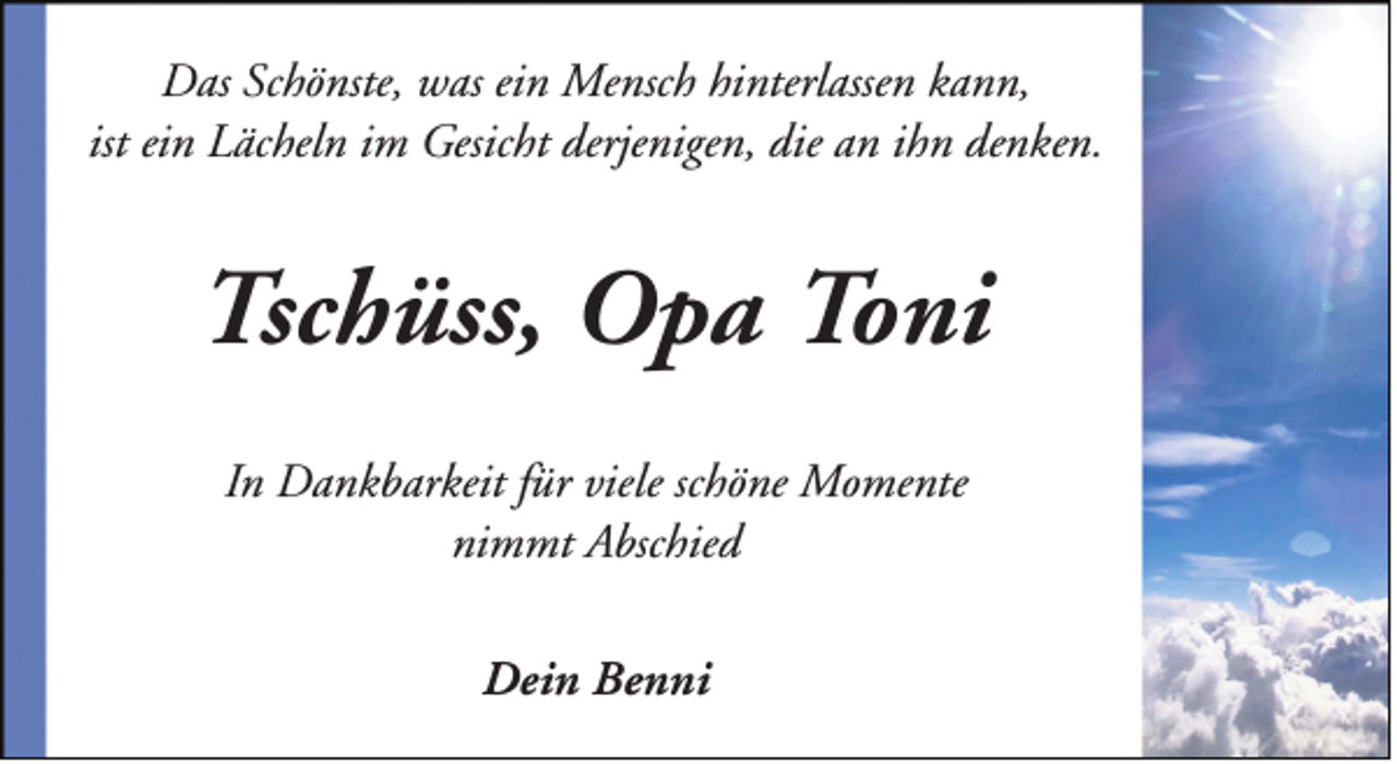 <p>Das Schönste, was ein Mensch hinterlassen kann,<br />ist ein Lächeln im Gesicht derjenigen, die an ihn denken.</p><p>Tschüss, Opa Toni<br />In Dankbarkeit für viele schöne Momente<br />nimmt Abschied<br />Dein Benni</p>