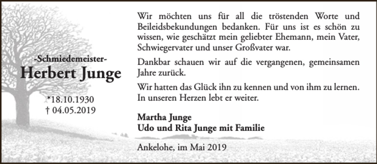 <p>-Schmiedemeister-</p><p>Herbert Junge<br />*18.10.1930<br />† 04.05.2019</p><p>Wir möchten uns für all die tröstenden Worte und<br />Beileidsbekundungen bedanken. Für uns ist es schön zu<br />wissen, wie geschätzt mein geliebter Ehemann, mein Vater,<br />Schwiegervater und unser Großvater war.<br />Dankbar schauen wir auf die vergangenen, gemeinsamen<br />Jahre zurück.<br />Wir hatten das Glück ihn zu kennen und von ihm zu lernen.<br />In unseren Herzen lebt er weiter.<br />Martha Junge<br />Udo und Rita Junge mit Familie<br />Ankelohe, im Mai 2019</p>