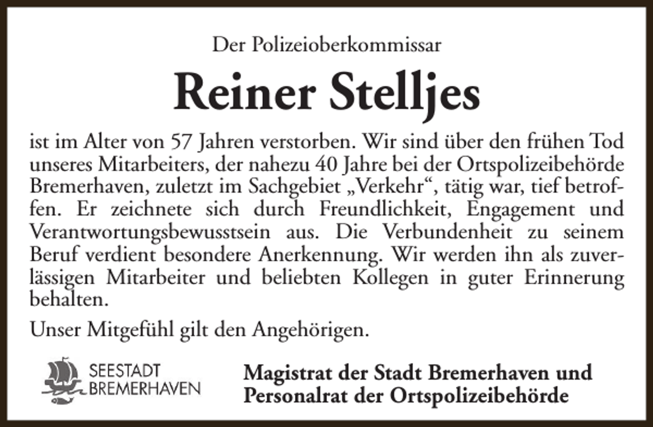 <p>Der Polizeioberkommissar</p><p>Reiner Stelljes</p><p>ist im Alter von 57 Jahren verstorben. Wir sind über den frühen Tod<br />unseres Mitarbeiters, der nahezu 40 Jahre bei der Ortspolizeibehörde<br />Bremerhaven, zuletzt im Sachgebiet „Verkehr“, tätig war, tief betroffen. Er zeichnete sich durch Freundlichkeit, Engagement und<br />Verantwortungsbewusstsein aus. Die Verbundenheit zu seinem<br />Beruf verdient besondere Anerkennung. Wir werden ihn als zuverlässigen Mitarbeiter und beliebten Kollegen in guter Erinnerung<br />behalten.<br />Unser Mitgefühl gilt den Angehörigen.<br />Magistrat der Stadt Bremerhaven und<br />Personalrat der Ortspolizeibehörde</p>