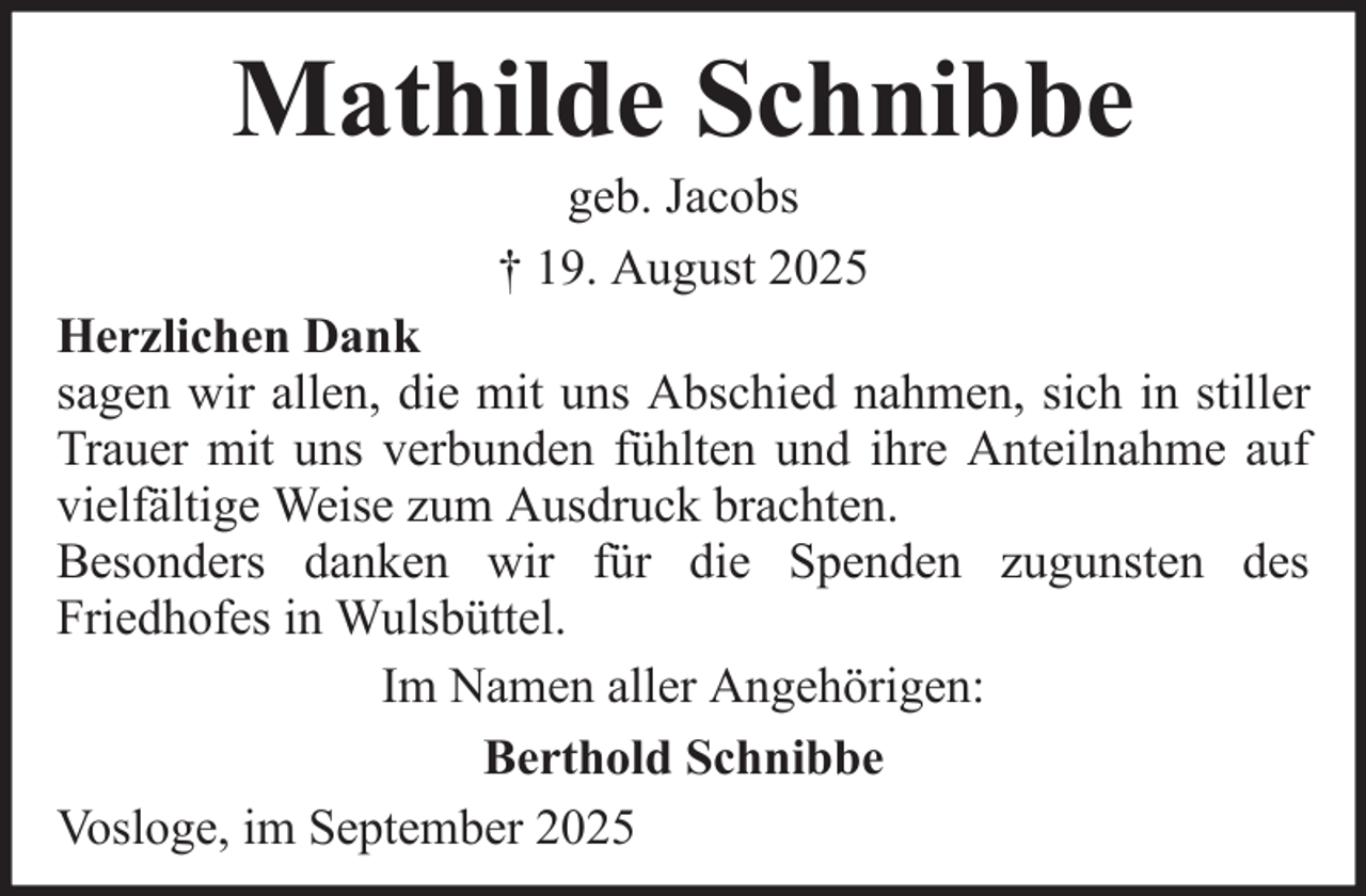 <p>Mathilde Schnibbe<br />geb. Jacobs<br />† 19. August 2025<br />Herzlichen Dank<br />sagen wir allen, die mit uns Abschied nahmen, sich in stiller<br />Trauer mit uns verbunden fühlten und ihre Anteilnahme auf<br />vielfältige Weise zum Ausdruck brachten.<br />Besonders danken wir für die Spenden zugunsten des<br />Friedhofes in Wulsbüttel.<br />Im Namen aller Angehörigen:<br />Berthold Schnibbe<br />Vosloge, im September 2025</p>