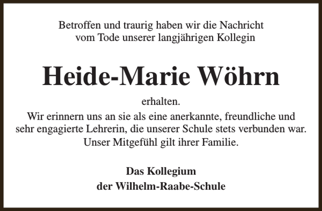<p>Betroffen und traurig haben wir die Nachricht<br />vom Tode unserer langjährigen Kollegin</p><p>Heide-Marie Wöhrn</p><p>erhalten.<br />Wir erinnern uns an sie als eine anerkannte, freundliche und<br />sehr engagierte Lehrerin, die unserer Schule stets verbunden war.<br />Unser Mitgefühl gilt ihrer Familie.<br />Das Kollegium<br />der Wilhelm-Raabe-Schule</p>