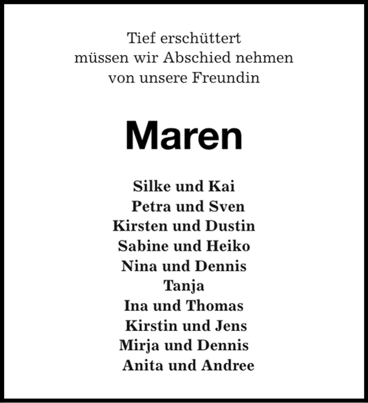 <p>Tief erschüttert<br />müssen wir Abschied nehmen<br />von unsere Freundin</p><p>Maren<br />Silke und Kai<br />Petra und Sven<br />Kirsten und Dustin<br />Sabine und Heiko<br />Nina und Dennis<br />Tanja<br />Ina und Thomas<br />Kirstin und Jens<br />Mirja und Dennis<br />Anita und Andree</p>