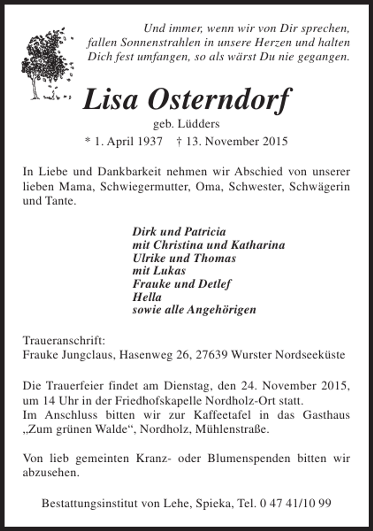 <p>Und immer, wenn wir von Dir sprechen,<br />fallen Sonnenstrahlen in unsere Herzen und halten<br />Dich fest umfangen, so als wärst Du nie gegangen.</p><p>Lisa Osterndorf<br />geb. Lüdders<br />* 1. April 1937 † 13. November 2015</p><p>In Liebe und Dankbarkeit nehmen wir Abschied von unserer<br />lieben Mama, Schwiegermutter, Oma, Schwester, Schwägerin<br />und Tante.<br />Dirk und Patricia<br />mit Christina und Katharina<br />Ulrike und Thomas<br />mit Lukas<br />Frauke und Detlef<br />Hella<br />sowie alle Angehörigen<br />Traueranschrift:<br />Frauke Jungclaus, Hasenweg 26, 27639 Wurster Nordseeküste<br />Die Trauerfeier findet am Dienstag, den 24. November 2015,<br />um 14 Uhr in der Friedhofskapelle Nordholz-Ort statt.<br />Im Anschluss bitten wir zur Kaffeetafel in das Gasthaus<br />„Zum grünen Walde“, Nordholz, Mühlenstraße.<br />Von lieb gemeinten Kranz- oder Blumenspenden bitten wir<br />abzusehen.<br />Bestattungsinstitut von Lehe, Spieka, Tel. 0 47 41/10 99</p>