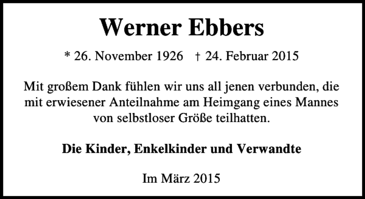 <p>Werner Ebbers<br />* 26. November 1926 † 24. Februar 2015<br />Mit großem Dank fühlen wir uns all jenen verbunden, die<br />mit erwiesener Anteilnahme am Heimgang eines Mannes<br />von selbstloser Größe teilhatten.<br />Die Kinder, Enkelkinder und Verwandte<br />Im März 2015</p>