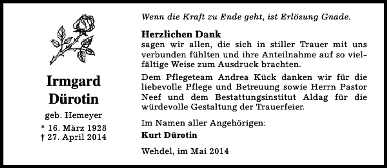<p>Wenn die Kraft zu Ende geht, ist Erlösung Gnade.</p><p>Herzlichen Dank</p><p>Irmgard<br />Dürotin<br />geb. Hemeyer<br />* 16. März 1928<br />† 27. April 2014</p><p>sagen wir allen, die sich in stiller Trauer mit uns<br />verbunden fühlten und ihre Anteilnahme auf so vielfältige Weise zum Ausdruck brachten.<br />Dem Pflegeteam Andrea Kück danken wir für die<br />liebevolle Pflege und Betreuung sowie Herrn Pastor<br />Neef und dem Bestattungsinstitut Aldag für die<br />würdevolle Gestaltung der Trauerfeier.<br />Im Namen aller Angehörigen:<br />Kurt Dürotin<br />Wehdel, im Mai 2014</p>