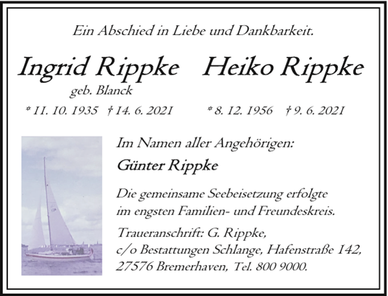 <p>Ein Abschied in Liebe und Dankbarkeit.<br />geb. Blanck<br />* 11. 10. 1935 † 14. 6. 2021</p>
<p>* 8. 12. 1956 † 9. 6. 2021</p>
<p>Im Namen aller Angehörigen:<br />Die gemeinsame Seebeisetzung erfolgte<br />im engsten Familien- und Freundeskreis.<br />Traueranschrift: G. Rippke,<br />c/o Bestattungen Schlange, Hafenstraße 142,<br />27576 Bremerhaven, Tel. 800 9000.</p>