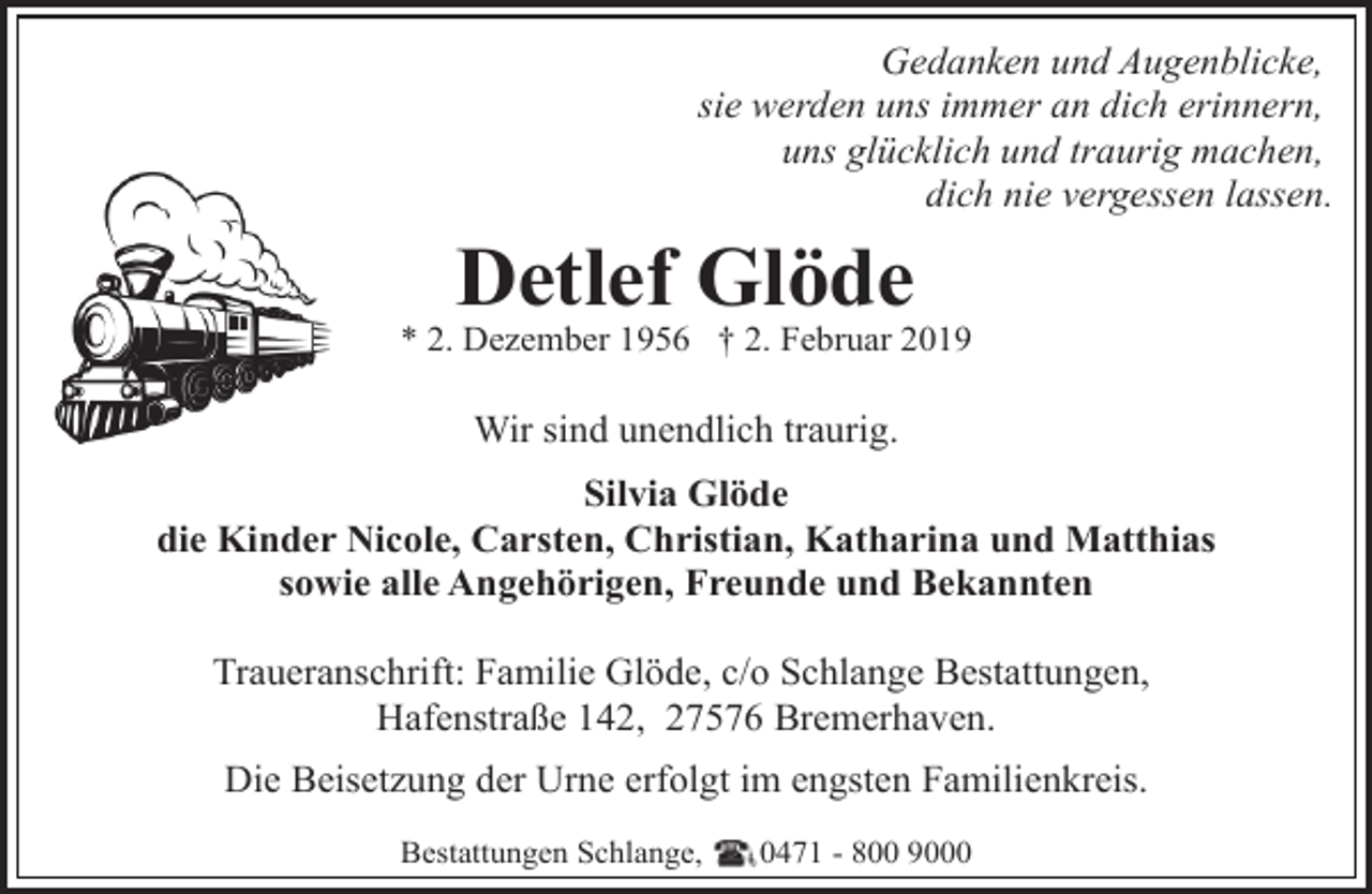 <p>Gedanken und Augenblicke,<br />sie werden uns immer an dich erinnern,<br />uns glücklich und traurig machen,<br />dich nie vergessen lassen.</p><p>Detlef Glöde</p><p>* 2. Dezember 1956 † 2. Februar 2019</p><p>Wir sind unendlich traurig.<br />Silvia Glöde<br />die Kinder Nicole, Carsten, Christian, Katharina und Matthias<br />sowie alle Angehörigen, Freunde und Bekannten<br />Traueranschrift: Familie Glöde, c/o Schlange Bestattungen,<br />Hafenstraße 142, 27576 Bremerhaven.<br />Die Beisetzung der Urne erfolgt im engsten Familienkreis.<br />Bestattungen Schlange,</p><p>0471 - 800 9000</p>