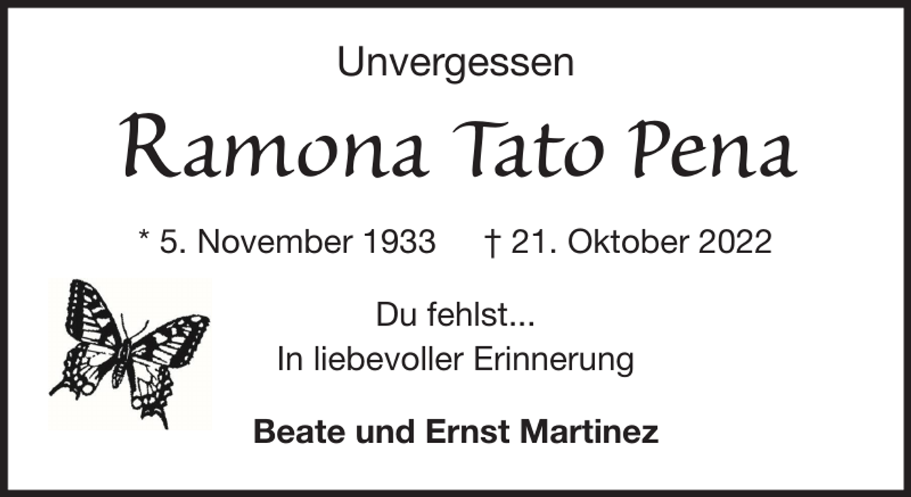 <p>Unvergessen</p><p>Ramona Tato Pena<br />* 5. November 1933</p><p>† 21. Oktober 2022</p><p>Du fehlst...<br />In liebevoller Erinnerung<br />Beate und Ernst Martinez</p>