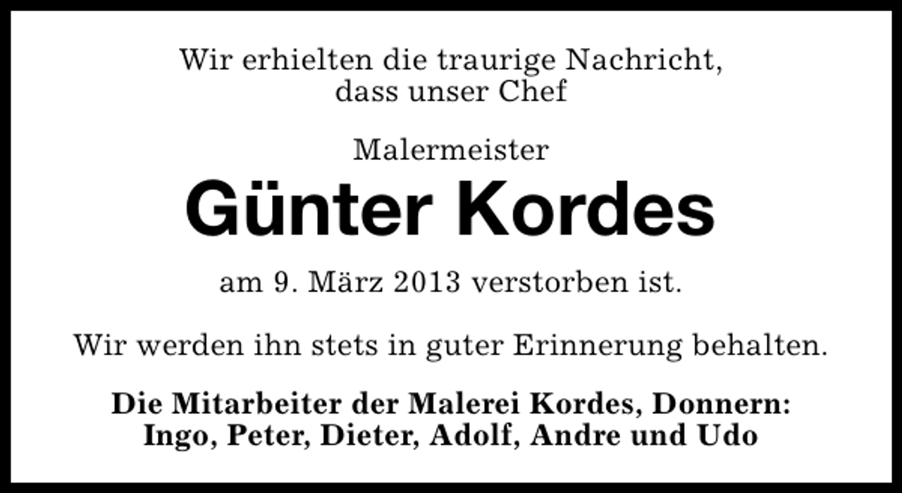 <p>Wir erhielten die traurige Nachricht,<br />dass unser Chef<br />Malermeister</p><p>Günter Kordes<br />am 9. März 2013 verstorben ist.<br />Wir werden ihn stets in guter Erinnerung behalten.<br />Die Mitarbeiter der Malerei Kordes, Donnern:<br />Ingo, Peter, Dieter, Adolf, Andre und Udo</p>