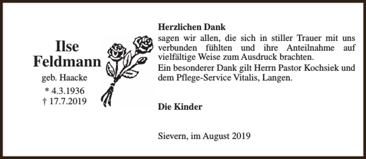 <p>Ilse<br />Feldmann<br />geb. Haacke<br />* 4.3.1936<br />† 17.7.2019</p><p>Herzlichen Dank<br />sagen wir allen, die sich in stiller Trauer mit uns<br />verbunden fühlten und ihre Anteilnahme auf<br />vielfältige Weise zum Ausdruck brachten.<br />Ein besonderer Dank gilt Herrn Pastor Kochsiek und<br />dem Pflege-Service Vitalis, Langen.<br />Die Kinder<br />Sievern, im August 2019</p>