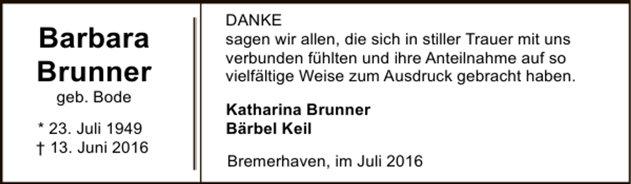 <p>Barbara<br />Brunner<br />geb. Bode</p><p>* 23. Juli 1949<br />† 13. Juni 2016</p><p>DANKE<br />sagen wir allen, die sich in stiller Trauer mit uns<br />verbunden fühlten und ihre Anteilnahme auf so<br />vielfältige Weise zum Ausdruck gebracht haben.<br />Katharina Brunner<br />Bärbel Keil<br />Bremerhaven, im Juli 2016</p>