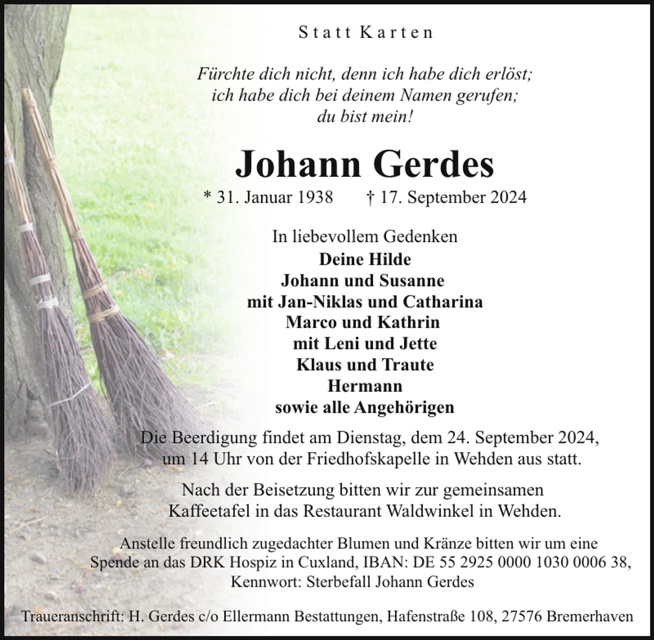 <p>Statt Karten<br />Fürchte dich nicht, denn ich habe dich erlöst;<br />ich habe dich bei deinem Namen gerufen;<br />du bist mein!</p><p>Johann Gerdes</p><p>* 31. Januar 1938</p><p>† 17. September 2024</p><p>In liebevollem Gedenken<br />Deine Hilde<br />Johann und Susanne<br />mit Jan-Niklas und Catharina<br />Marco und Kathrin<br />mit Leni und Jette<br />Klaus und Traute<br />Hermann<br />sowie alle Angehörigen<br />Die Beerdigung findet am Dienstag, dem 24. September 2024,<br />um 14 Uhr von der Friedhofskapelle in Wehden aus statt.<br />Nach der Beisetzung bitten wir zur gemeinsamen<br />Kaffeetafel in das Restaurant Waldwinkel in Wehden.<br />Anstelle freundlich zugedachter Blumen und Kränze bitten wir um eine<br />Spende an das DRK Hospiz in Cuxland, IBAN: DE 55 2925 0000 103006 38,<br />Kennwort: Sterbefall Johann Gerdes<br />Traueranschrift: H. Gerdes c/o Ellermann Bestattungen, Hafenstraße 108, 27576 Bremerhaven</p>