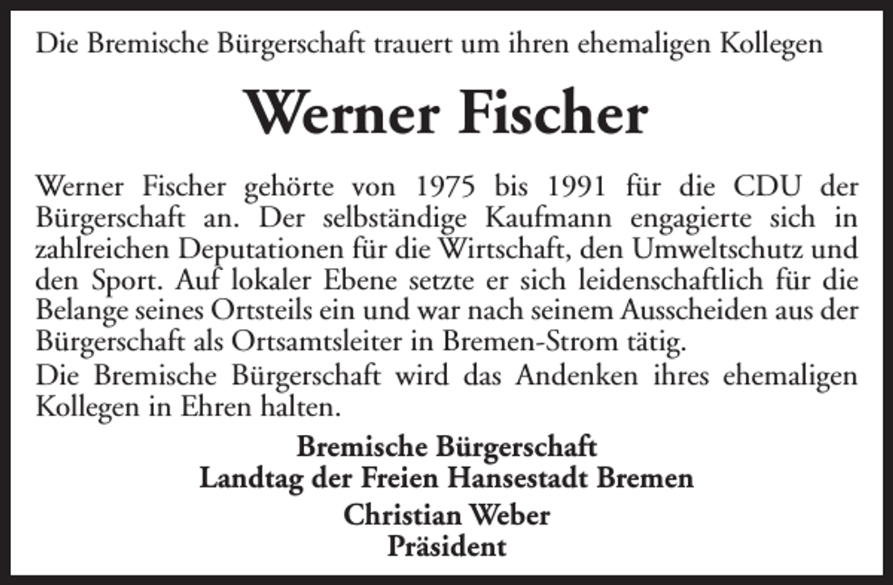 <p>Die Bremische Bürgerschaft trauert um ihren ehemaligen Kollegen</p><p>Werner Fischer<br />Werner Fischer gehörte von 1975 bis 1991 für die CDU der<br />Bürgerschaft an. Der selbständige Kaufmann engagierte sich in<br />zahlreichen Deputationen für die Wirtschaft, den Umweltschutz und<br />den Sport. Auf lokaler Ebene setzte er sich leidenschaftlich für die<br />Belange seines Ortsteils ein und war nach seinem Ausscheiden aus der<br />Bürgerschaft als Ortsamtsleiter in Bremen-Strom tätig.<br />Die Bremische Bürgerschaft wird das Andenken ihres ehemaligen<br />Kollegen in Ehren halten.<br />Bremische Bürgerschaft<br />Landtag der Freien Hansestadt Bremen<br />Christian Weber<br />Präsident</p>