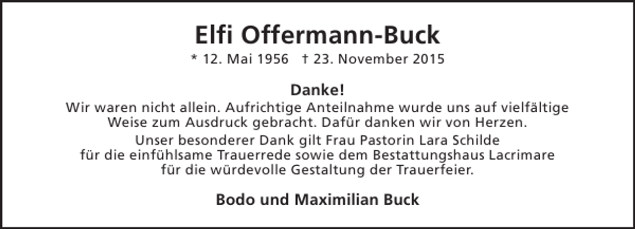 <p>Elfi Offermann-Buck</p><p>* 12. Mai 1956 † 23. November 2015</p><p>Danke!</p><p>Wir waren nicht allein. Aufrichtige Anteilnahme wurde uns auf vielfältige<br />Weise zum Ausdruck gebracht. Dafür danken wir von Herzen.<br />Unser besonderer Dank gilt Frau Pastorin Lara Schilde<br />für die einfühlsame Trauerrede sowie dem Bestattungshaus Lacrimare<br />für die würdevolle Gestaltung der Trauerfeier.</p><p>Bodo und Maximilian Buck</p>