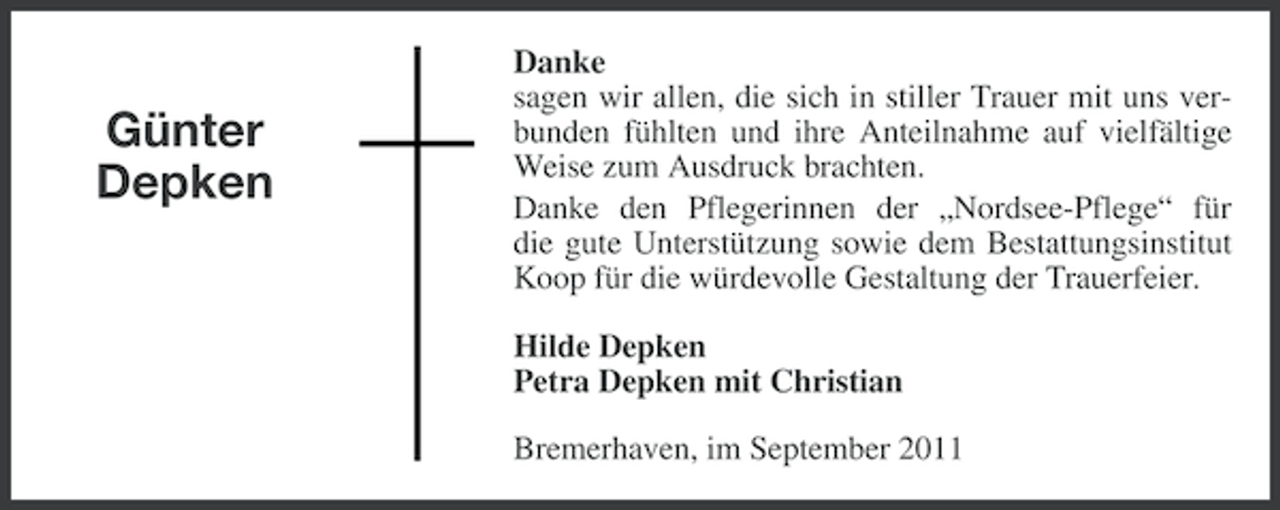 <p>Günter<br />Depken</p><p>Danke<br />sagen wir allen, die sich in stiller Trauer mit uns verbunden fühlten und ihre Anteilnahme auf vielfältige<br />Weise zum Ausdruck brachten.<br />Danke den Pflegerinnen der „Nordsee-Pflege“ für<br />die gute Unterstützung sowie dem Bestattungsinstitut<br />Koop für die würdevolle Gestaltung der Trauerfeier.<br />Hilde Depken<br />Petra Depken mit Christian<br />Bremerhaven, im September 2011</p>