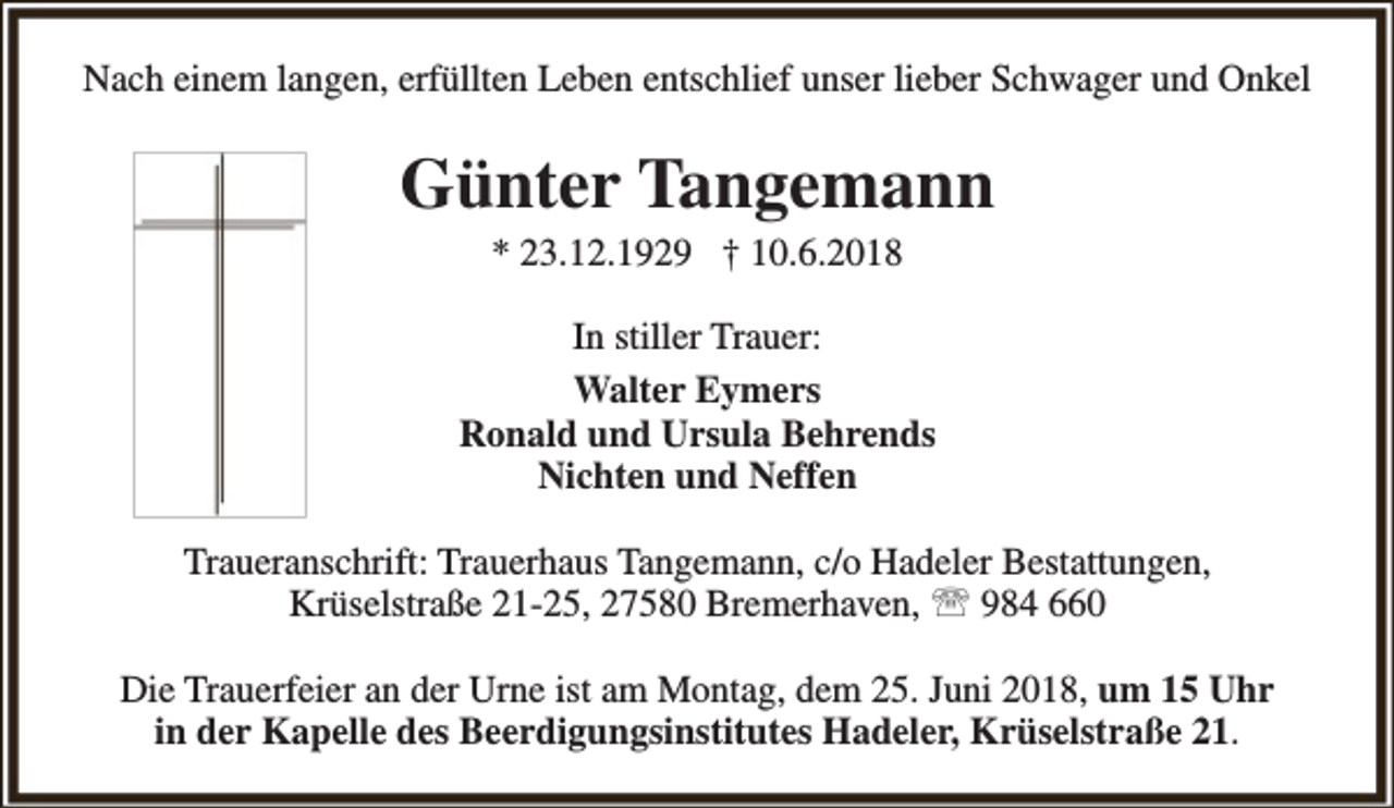 <p>Nach einem langen, erfüllten Leben entschlief unser lieber Schwager und Onkel</p><p>Günter Tangemann<br />* 23.12.1929 † 10.6.2018</p><p>In stiller Trauer:<br />Walter Eymers<br />Ronald und Ursula Behrends<br />Nichten und Neffen<br />Traueranschrift: Trauerhaus Tangemann, c/o Hadeler Bestattungen,<br />Krüselstraße 21-25, 27580 Bremerhaven,  984 660<br />Die Trauerfeier an der Urne ist am Montag, dem 25. Juni 2018, um 15 Uhr<br />in der Kapelle des Beerdigungsinstitutes Hadeler, Krüselstraße 21.</p>