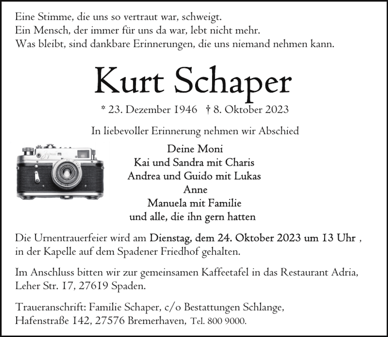 <p>Eine Stimme, die uns so vertraut war, schweigt.<br />Ein Mensch, der immer für uns da war, lebt nicht mehr.<br />Was bleibt, sind dankbare Erinnerungen, die uns niemand nehmen kann.</p><p>* 23. Dezember 1946 † 8. Oktober 2023<br />In liebevoller Erinnerung nehmen wir Abschied</p><p>Die Urnentrauerfeier wird am<br />in der Kapelle auf dem Spadener Friedhof gehalten.<br />Im Anschluss bitten wir zur gemeinsamen Kaffeetafel in das Restaurant Adria,<br />Leher Str. 17, 27619 Spaden.<br />Traueranschrift: Familie Schaper, c/o Bestattungen Schlange,<br />Hafenstraße 142, 27576 Bremerhaven, Tel. 800 9000.</p><p>,</p>