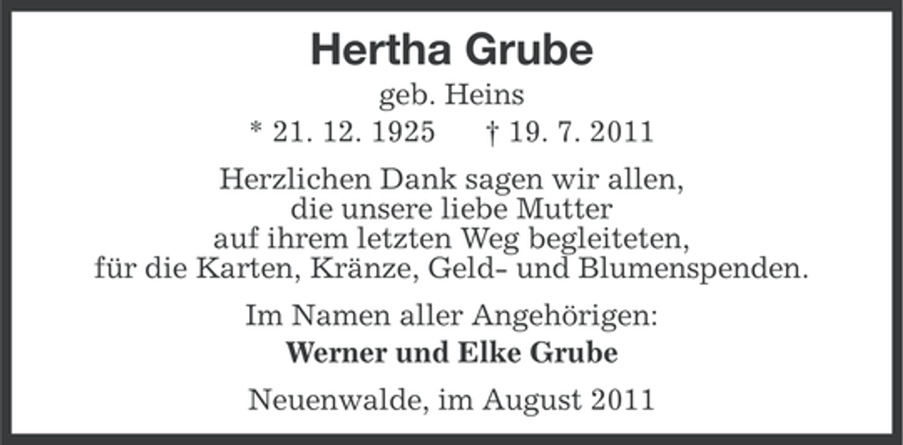 <p>Hertha Grube<br />geb. Heins<br />* 21. 12. 1925<br />† 19. 7. 2011<br />Herzlichen Dank sagen wir allen,<br />die unsere liebe Mutter<br />auf ihrem letzten Weg begleiteten,<br />für die Karten, Kränze, Geld- und Blumenspenden.<br />Im Namen aller Angehörigen:<br />Werner und Elke Grube<br />Neuenwalde, im August 2011</p>