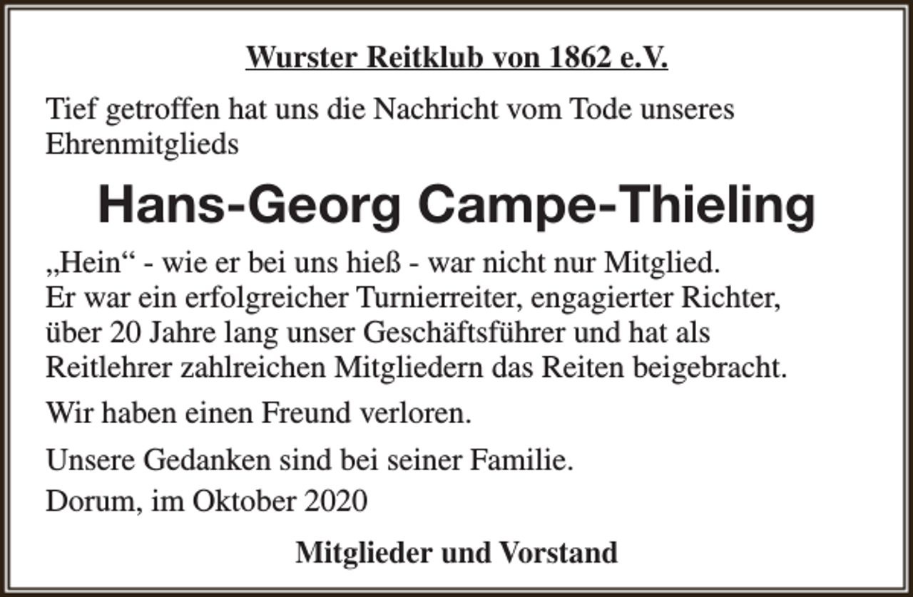 <p>Wurster Reitklub von 1862 e.V.<br />Tief getroffen hat uns die Nachricht vom Tode unseres<br />Ehrenmitglieds</p><p>Hans-Georg Campe-Thieling<br />„Hein“ - wie er bei uns hieß - war nicht nur Mitglied.<br />Er war ein erfolgreicher Turnierreiter, engagierter Richter,<br />über 20 Jahre lang unser Geschäftsführer und hat als<br />Reitlehrer zahlreichen Mitgliedern das Reiten beigebracht.<br />Wir haben einen Freund verloren.<br />Unsere Gedanken sind bei seiner Familie.<br />Dorum, im Oktober 2020<br />Mitglieder und Vorstand</p>