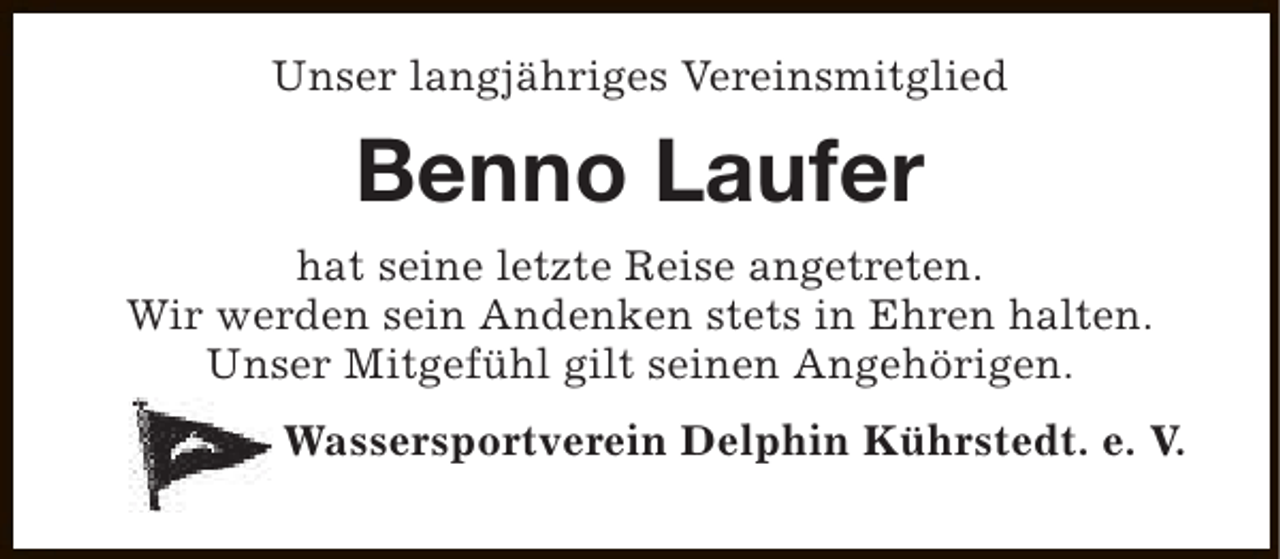 <p>Unser langjähriges Vereinsmitglied</p><p>Benno Laufer<br />hat seine letzte Reise angetreten.<br />Wir werden sein Andenken stets in Ehren halten.<br />Unser Mitgefühl gilt seinen Angehörigen.<br />Wassersportverein Delphin Kührstedt. e. V.</p>