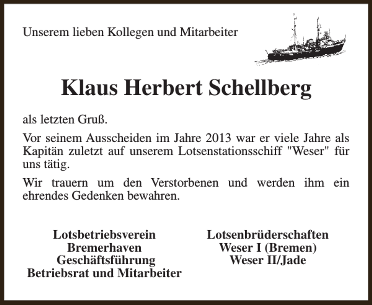 <p>Unserem lieben Kollegen und Mitarbeiter</p><p>Klaus Herbert Schellberg<br />als letzten Gruß.<br />Vor seinem Ausscheiden im Jahre 2013 war er viele Jahre als<br />Kapitän zuletzt auf unserem Lotsenstationsschiff "Weser" für<br />uns tätig.<br />Wir trauern um den Verstorbenen und werden ihm ein<br />ehrendes Gedenken bewahren.<br />Lotsbetriebsverein<br />Bremerhaven<br />Geschäftsführung<br />Betriebsrat und Mitarbeiter</p><p>Lotsenbrüderschaften<br />Weser I (Bremen)<br />Weser II/Jade</p>