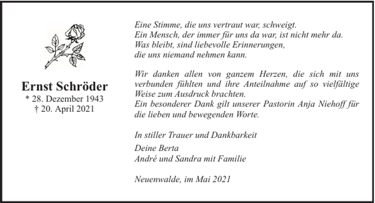 <p>Eine Stimme, die uns vertraut war, schweigt.<br />Ein Mensch, der immer für uns da war, ist nicht mehr da.<br />Was bleibt, sind liebevolle Erinnerungen,<br />die uns niemand nehmen kann.</p><p>Ernst Schröder<br />* 28. Dezember 1943<br />† 20. April 2021</p><p>Wir danken allen von ganzem Herzen, die sich mit uns<br />verbunden fühlten und ihre Anteilnahme auf so vielfältige<br />Weise zum Ausdruck brachten.<br />Ein besonderer Dank gilt unserer Pastorin Anja Niehoff für<br />die lieben und bewegenden Worte.<br />In stiller Trauer und Dankbarkeit<br />Deine Berta<br />André und Sandra mit Familie<br />Neuenwalde, im Mai 2021</p>